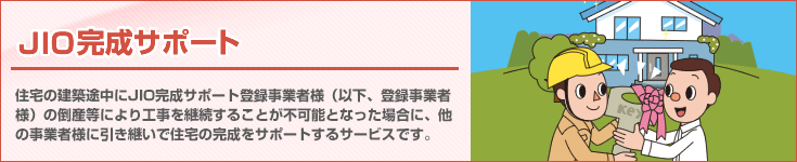 「JIO完成サポート」　住宅の新築工事やリフォーム工事の途中で完成サポート登録事業者様が倒産等により工事が中断してしまった場合に、他の事業者様に工事を引継いで完成させる制度です。