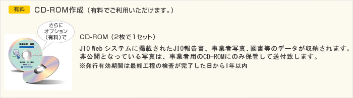 さらにオプション（有料）で CD-ROM（2枚で1セット） JIO Web システムに掲載されたJIO報告書、事業者写真、図書等のデータが収納されます。非公開となっている写真は、事業者用のCD-RWにのみ保管して送付致します。 ※発行有効期間は最終工程の検査が完了した日から1年以内